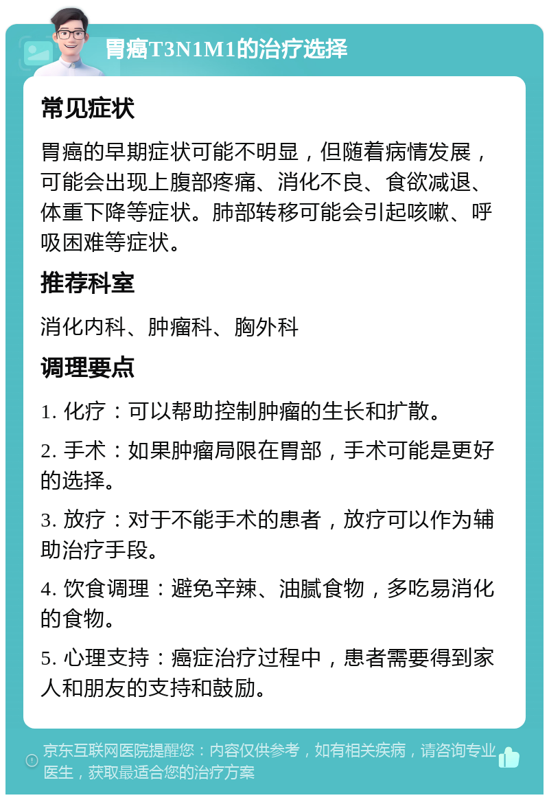 胃癌T3N1M1的治疗选择 常见症状 胃癌的早期症状可能不明显，但随着病情发展，可能会出现上腹部疼痛、消化不良、食欲减退、体重下降等症状。肺部转移可能会引起咳嗽、呼吸困难等症状。 推荐科室 消化内科、肿瘤科、胸外科 调理要点 1. 化疗：可以帮助控制肿瘤的生长和扩散。 2. 手术：如果肿瘤局限在胃部，手术可能是更好的选择。 3. 放疗：对于不能手术的患者，放疗可以作为辅助治疗手段。 4. 饮食调理：避免辛辣、油腻食物，多吃易消化的食物。 5. 心理支持：癌症治疗过程中，患者需要得到家人和朋友的支持和鼓励。