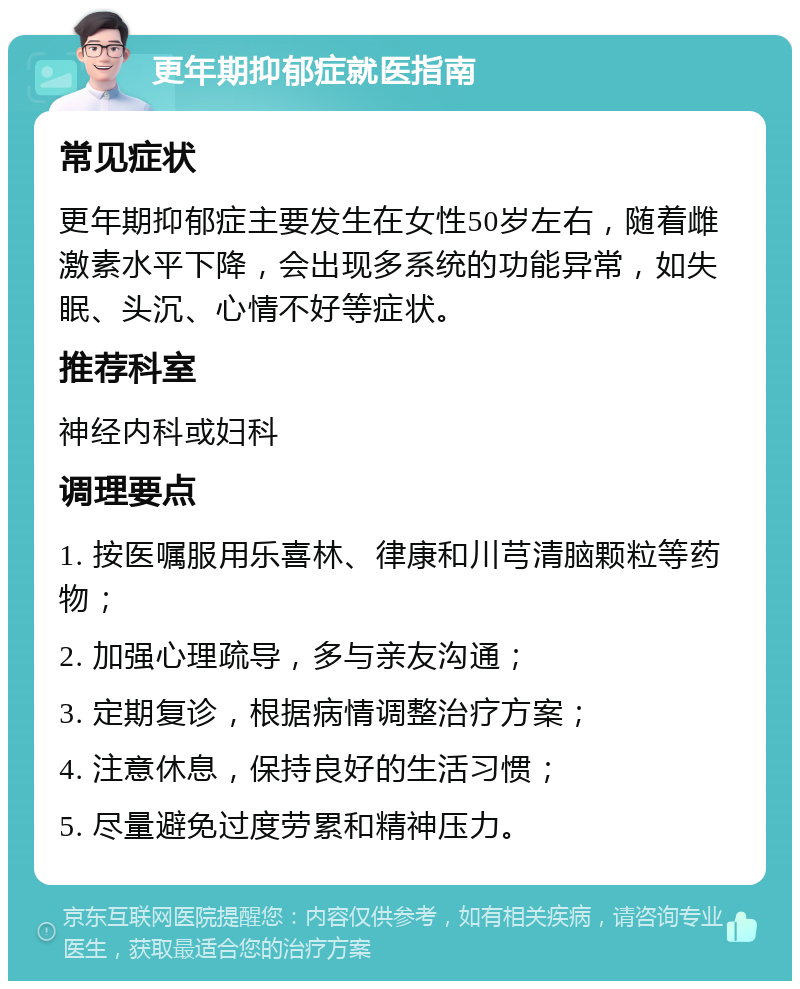 更年期抑郁症就医指南 常见症状 更年期抑郁症主要发生在女性50岁左右，随着雌激素水平下降，会出现多系统的功能异常，如失眠、头沉、心情不好等症状。 推荐科室 神经内科或妇科 调理要点 1. 按医嘱服用乐喜林、律康和川芎清脑颗粒等药物； 2. 加强心理疏导，多与亲友沟通； 3. 定期复诊，根据病情调整治疗方案； 4. 注意休息，保持良好的生活习惯； 5. 尽量避免过度劳累和精神压力。