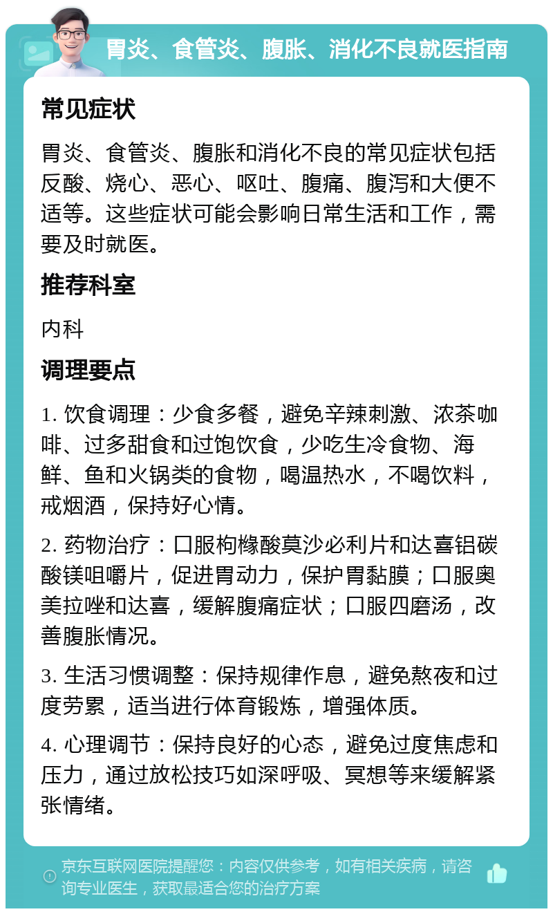 胃炎、食管炎、腹胀、消化不良就医指南 常见症状 胃炎、食管炎、腹胀和消化不良的常见症状包括反酸、烧心、恶心、呕吐、腹痛、腹泻和大便不适等。这些症状可能会影响日常生活和工作，需要及时就医。 推荐科室 内科 调理要点 1. 饮食调理：少食多餐，避免辛辣刺激、浓茶咖啡、过多甜食和过饱饮食，少吃生冷食物、海鲜、鱼和火锅类的食物，喝温热水，不喝饮料，戒烟酒，保持好心情。 2. 药物治疗：口服枸橼酸莫沙必利片和达喜铝碳酸镁咀嚼片，促进胃动力，保护胃黏膜；口服奥美拉唑和达喜，缓解腹痛症状；口服四磨汤，改善腹胀情况。 3. 生活习惯调整：保持规律作息，避免熬夜和过度劳累，适当进行体育锻炼，增强体质。 4. 心理调节：保持良好的心态，避免过度焦虑和压力，通过放松技巧如深呼吸、冥想等来缓解紧张情绪。