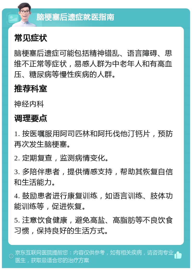 脑梗塞后遗症就医指南 常见症状 脑梗塞后遗症可能包括精神错乱、语言障碍、思维不正常等症状，易感人群为中老年人和有高血压、糖尿病等慢性疾病的人群。 推荐科室 神经内科 调理要点 1. 按医嘱服用阿司匹林和阿托伐他汀钙片，预防再次发生脑梗塞。 2. 定期复查，监测病情变化。 3. 多陪伴患者，提供情感支持，帮助其恢复自信和生活能力。 4. 鼓励患者进行康复训练，如语言训练、肢体功能训练等，促进恢复。 5. 注意饮食健康，避免高盐、高脂肪等不良饮食习惯，保持良好的生活方式。