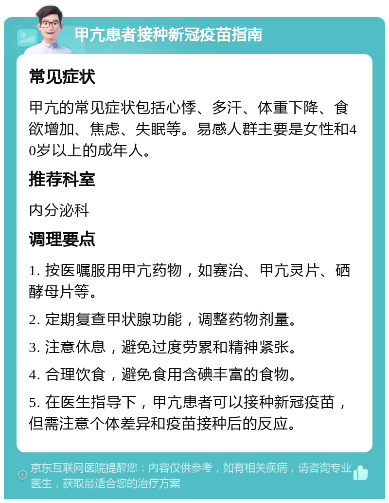 甲亢患者接种新冠疫苗指南 常见症状 甲亢的常见症状包括心悸、多汗、体重下降、食欲增加、焦虑、失眠等。易感人群主要是女性和40岁以上的成年人。 推荐科室 内分泌科 调理要点 1. 按医嘱服用甲亢药物，如赛治、甲亢灵片、硒酵母片等。 2. 定期复查甲状腺功能，调整药物剂量。 3. 注意休息，避免过度劳累和精神紧张。 4. 合理饮食，避免食用含碘丰富的食物。 5. 在医生指导下，甲亢患者可以接种新冠疫苗，但需注意个体差异和疫苗接种后的反应。