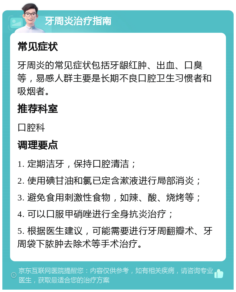 牙周炎治疗指南 常见症状 牙周炎的常见症状包括牙龈红肿、出血、口臭等，易感人群主要是长期不良口腔卫生习惯者和吸烟者。 推荐科室 口腔科 调理要点 1. 定期洁牙，保持口腔清洁； 2. 使用碘甘油和氯已定含漱液进行局部消炎； 3. 避免食用刺激性食物，如辣、酸、烧烤等； 4. 可以口服甲硝唑进行全身抗炎治疗； 5. 根据医生建议，可能需要进行牙周翻瓣术、牙周袋下脓肿去除术等手术治疗。