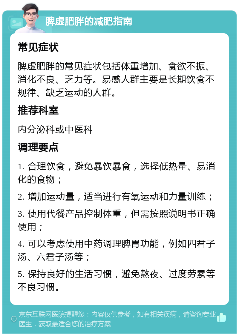 脾虚肥胖的减肥指南 常见症状 脾虚肥胖的常见症状包括体重增加、食欲不振、消化不良、乏力等。易感人群主要是长期饮食不规律、缺乏运动的人群。 推荐科室 内分泌科或中医科 调理要点 1. 合理饮食，避免暴饮暴食，选择低热量、易消化的食物； 2. 增加运动量，适当进行有氧运动和力量训练； 3. 使用代餐产品控制体重，但需按照说明书正确使用； 4. 可以考虑使用中药调理脾胃功能，例如四君子汤、六君子汤等； 5. 保持良好的生活习惯，避免熬夜、过度劳累等不良习惯。