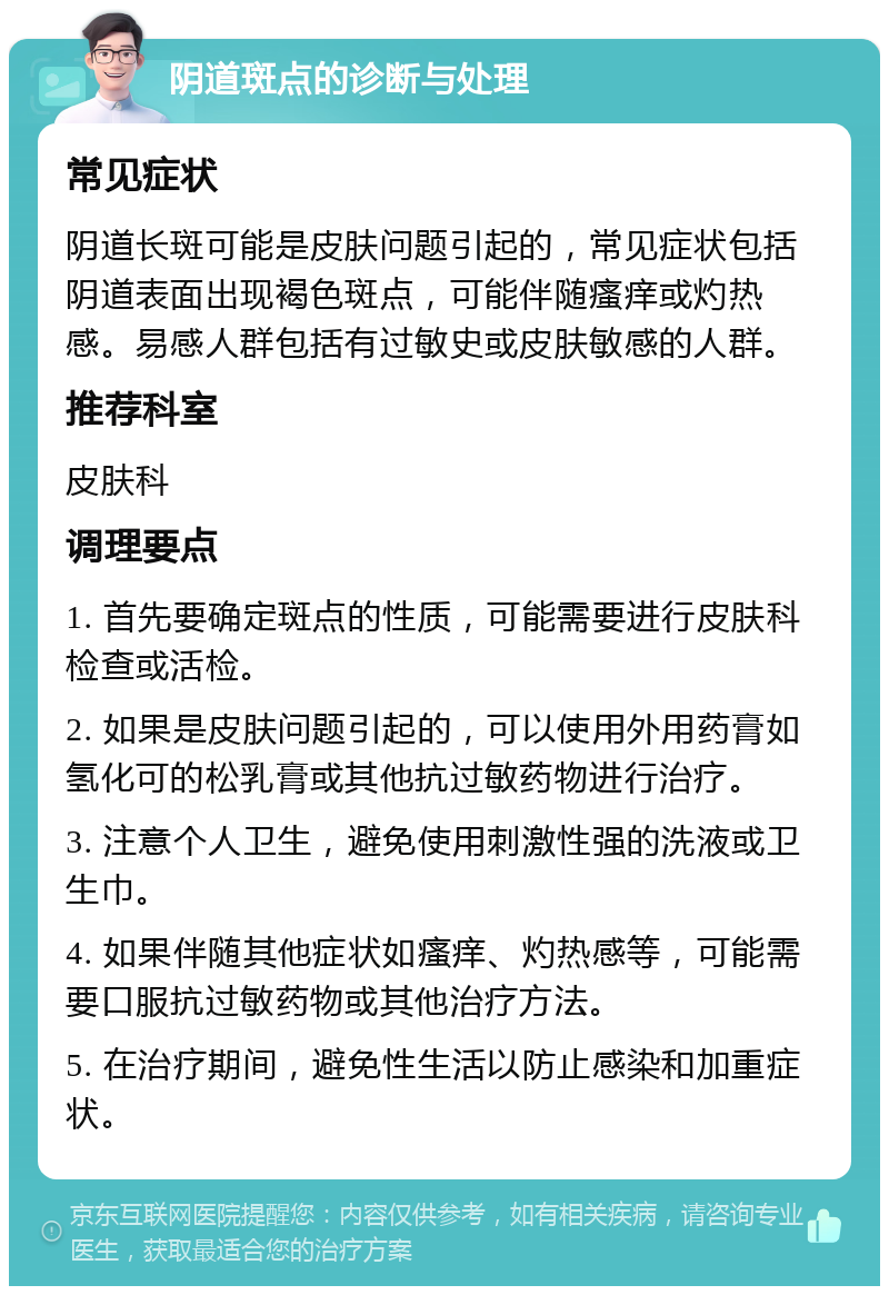 阴道斑点的诊断与处理 常见症状 阴道长斑可能是皮肤问题引起的，常见症状包括阴道表面出现褐色斑点，可能伴随瘙痒或灼热感。易感人群包括有过敏史或皮肤敏感的人群。 推荐科室 皮肤科 调理要点 1. 首先要确定斑点的性质，可能需要进行皮肤科检查或活检。 2. 如果是皮肤问题引起的，可以使用外用药膏如氢化可的松乳膏或其他抗过敏药物进行治疗。 3. 注意个人卫生，避免使用刺激性强的洗液或卫生巾。 4. 如果伴随其他症状如瘙痒、灼热感等，可能需要口服抗过敏药物或其他治疗方法。 5. 在治疗期间，避免性生活以防止感染和加重症状。