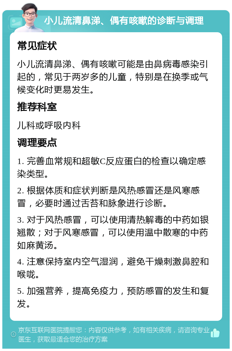 小儿流清鼻涕、偶有咳嗽的诊断与调理 常见症状 小儿流清鼻涕、偶有咳嗽可能是由鼻病毒感染引起的，常见于两岁多的儿童，特别是在换季或气候变化时更易发生。 推荐科室 儿科或呼吸内科 调理要点 1. 完善血常规和超敏C反应蛋白的检查以确定感染类型。 2. 根据体质和症状判断是风热感冒还是风寒感冒，必要时通过舌苔和脉象进行诊断。 3. 对于风热感冒，可以使用清热解毒的中药如银翘散；对于风寒感冒，可以使用温中散寒的中药如麻黄汤。 4. 注意保持室内空气湿润，避免干燥刺激鼻腔和喉咙。 5. 加强营养，提高免疫力，预防感冒的发生和复发。