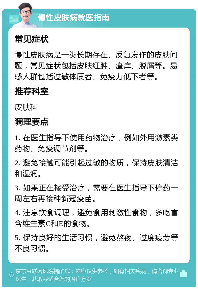 慢性皮肤病就医指南 常见症状 慢性皮肤病是一类长期存在、反复发作的皮肤问题，常见症状包括皮肤红肿、瘙痒、脱屑等。易感人群包括过敏体质者、免疫力低下者等。 推荐科室 皮肤科 调理要点 1. 在医生指导下使用药物治疗，例如外用激素类药物、免疫调节剂等。 2. 避免接触可能引起过敏的物质，保持皮肤清洁和湿润。 3. 如果正在接受治疗，需要在医生指导下停药一周左右再接种新冠疫苗。 4. 注意饮食调理，避免食用刺激性食物，多吃富含维生素C和E的食物。 5. 保持良好的生活习惯，避免熬夜、过度疲劳等不良习惯。