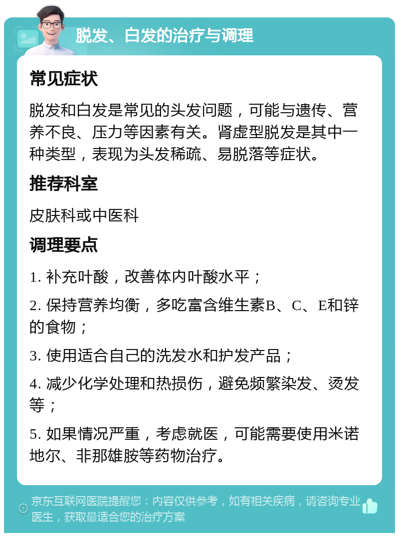 脱发、白发的治疗与调理 常见症状 脱发和白发是常见的头发问题，可能与遗传、营养不良、压力等因素有关。肾虚型脱发是其中一种类型，表现为头发稀疏、易脱落等症状。 推荐科室 皮肤科或中医科 调理要点 1. 补充叶酸，改善体内叶酸水平； 2. 保持营养均衡，多吃富含维生素B、C、E和锌的食物； 3. 使用适合自己的洗发水和护发产品； 4. 减少化学处理和热损伤，避免频繁染发、烫发等； 5. 如果情况严重，考虑就医，可能需要使用米诺地尔、非那雄胺等药物治疗。