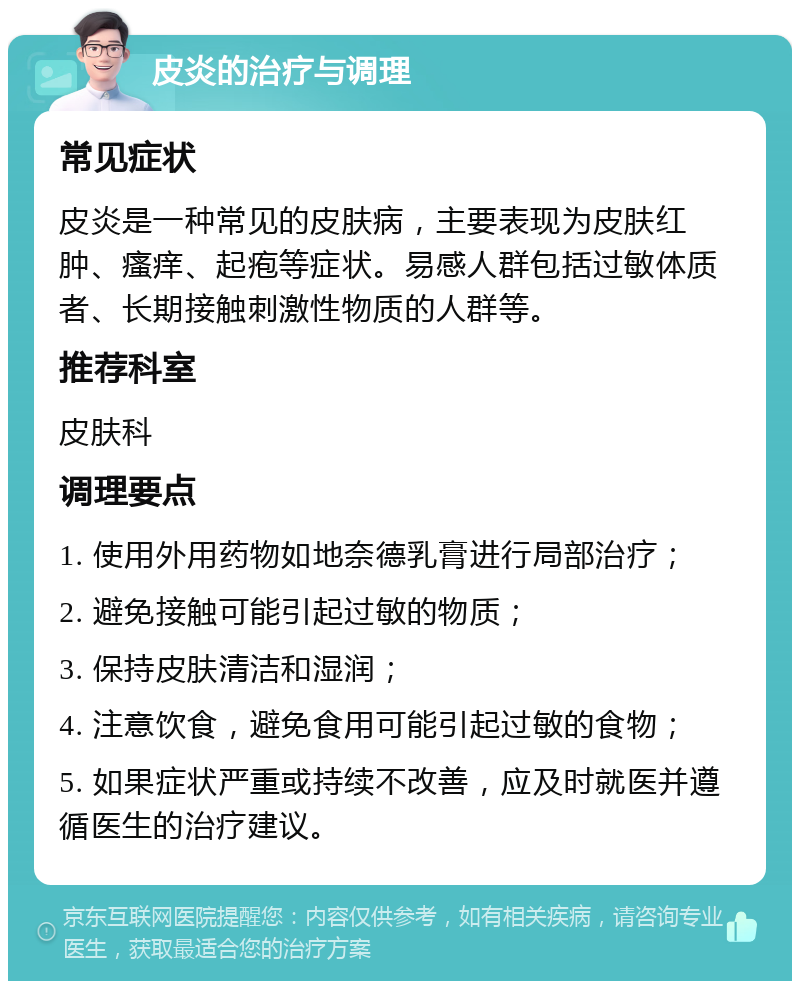 皮炎的治疗与调理 常见症状 皮炎是一种常见的皮肤病，主要表现为皮肤红肿、瘙痒、起疱等症状。易感人群包括过敏体质者、长期接触刺激性物质的人群等。 推荐科室 皮肤科 调理要点 1. 使用外用药物如地奈德乳膏进行局部治疗； 2. 避免接触可能引起过敏的物质； 3. 保持皮肤清洁和湿润； 4. 注意饮食，避免食用可能引起过敏的食物； 5. 如果症状严重或持续不改善，应及时就医并遵循医生的治疗建议。