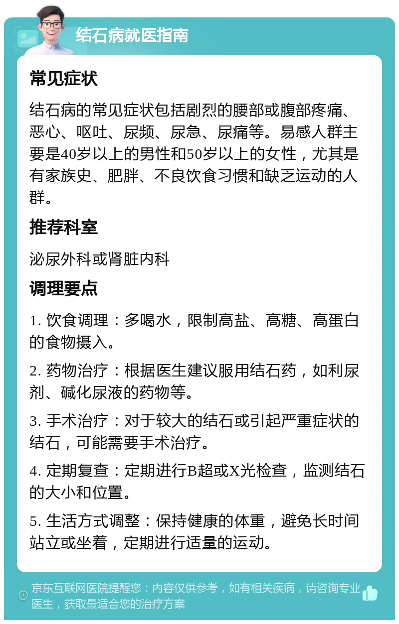 结石病就医指南 常见症状 结石病的常见症状包括剧烈的腰部或腹部疼痛、恶心、呕吐、尿频、尿急、尿痛等。易感人群主要是40岁以上的男性和50岁以上的女性，尤其是有家族史、肥胖、不良饮食习惯和缺乏运动的人群。 推荐科室 泌尿外科或肾脏内科 调理要点 1. 饮食调理：多喝水，限制高盐、高糖、高蛋白的食物摄入。 2. 药物治疗：根据医生建议服用结石药，如利尿剂、碱化尿液的药物等。 3. 手术治疗：对于较大的结石或引起严重症状的结石，可能需要手术治疗。 4. 定期复查：定期进行B超或X光检查，监测结石的大小和位置。 5. 生活方式调整：保持健康的体重，避免长时间站立或坐着，定期进行适量的运动。