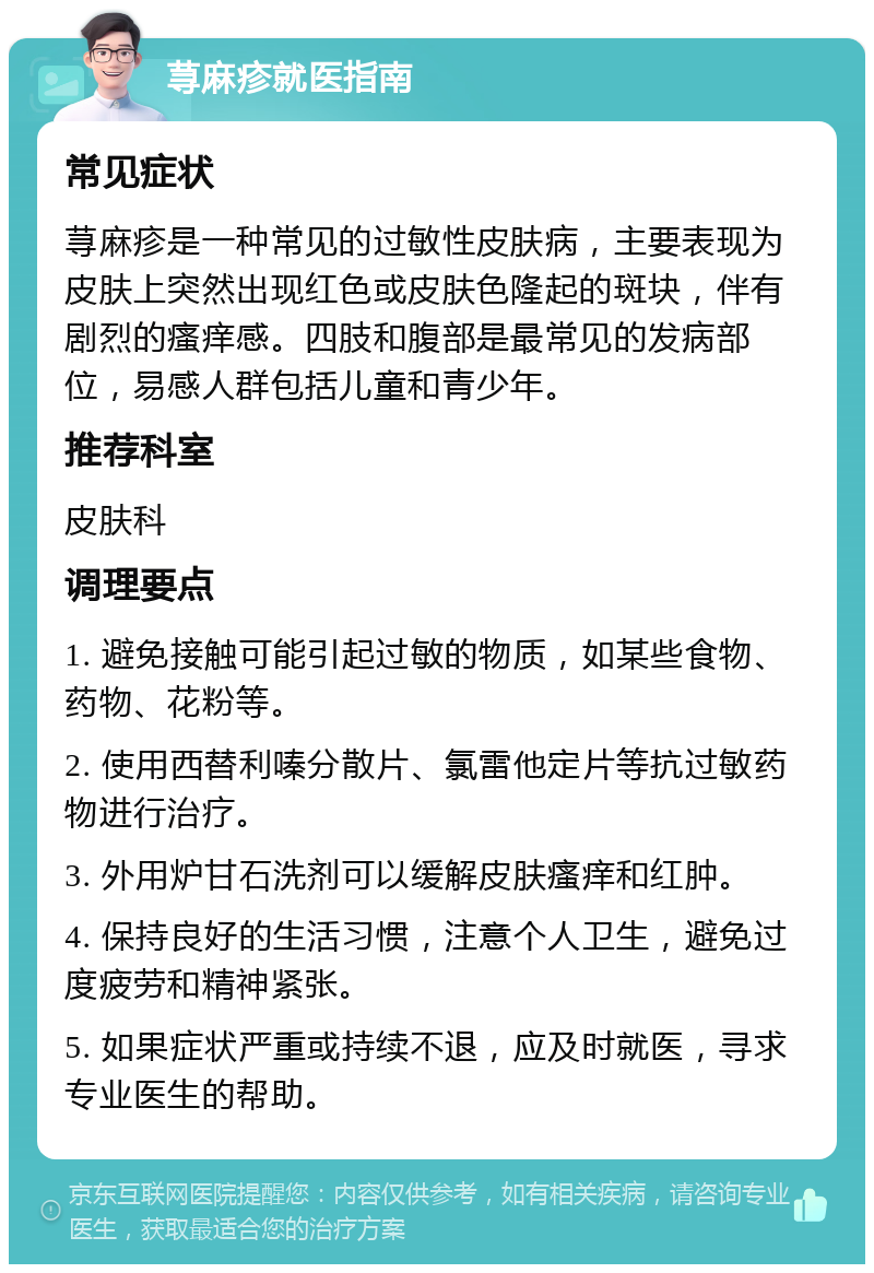 荨麻疹就医指南 常见症状 荨麻疹是一种常见的过敏性皮肤病，主要表现为皮肤上突然出现红色或皮肤色隆起的斑块，伴有剧烈的瘙痒感。四肢和腹部是最常见的发病部位，易感人群包括儿童和青少年。 推荐科室 皮肤科 调理要点 1. 避免接触可能引起过敏的物质，如某些食物、药物、花粉等。 2. 使用西替利嗪分散片、氯雷他定片等抗过敏药物进行治疗。 3. 外用炉甘石洗剂可以缓解皮肤瘙痒和红肿。 4. 保持良好的生活习惯，注意个人卫生，避免过度疲劳和精神紧张。 5. 如果症状严重或持续不退，应及时就医，寻求专业医生的帮助。