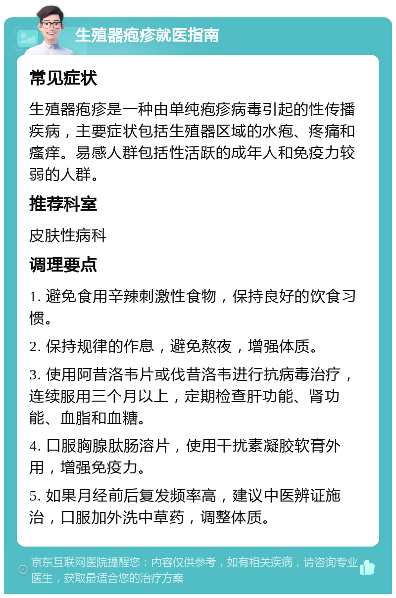 生殖器疱疹就医指南 常见症状 生殖器疱疹是一种由单纯疱疹病毒引起的性传播疾病，主要症状包括生殖器区域的水疱、疼痛和瘙痒。易感人群包括性活跃的成年人和免疫力较弱的人群。 推荐科室 皮肤性病科 调理要点 1. 避免食用辛辣刺激性食物，保持良好的饮食习惯。 2. 保持规律的作息，避免熬夜，增强体质。 3. 使用阿昔洛韦片或伐昔洛韦进行抗病毒治疗，连续服用三个月以上，定期检查肝功能、肾功能、血脂和血糖。 4. 口服胸腺肽肠溶片，使用干扰素凝胶软膏外用，增强免疫力。 5. 如果月经前后复发频率高，建议中医辨证施治，口服加外洗中草药，调整体质。