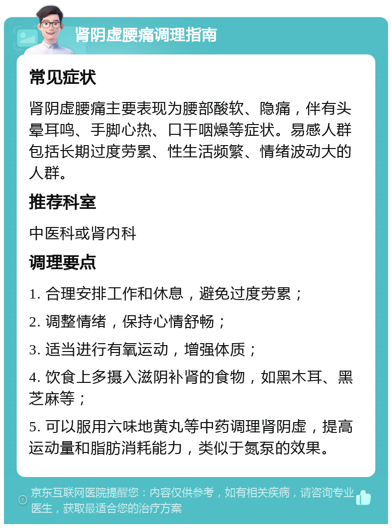 肾阴虚腰痛调理指南 常见症状 肾阴虚腰痛主要表现为腰部酸软、隐痛，伴有头晕耳鸣、手脚心热、口干咽燥等症状。易感人群包括长期过度劳累、性生活频繁、情绪波动大的人群。 推荐科室 中医科或肾内科 调理要点 1. 合理安排工作和休息，避免过度劳累； 2. 调整情绪，保持心情舒畅； 3. 适当进行有氧运动，增强体质； 4. 饮食上多摄入滋阴补肾的食物，如黑木耳、黑芝麻等； 5. 可以服用六味地黄丸等中药调理肾阴虚，提高运动量和脂肪消耗能力，类似于氮泵的效果。