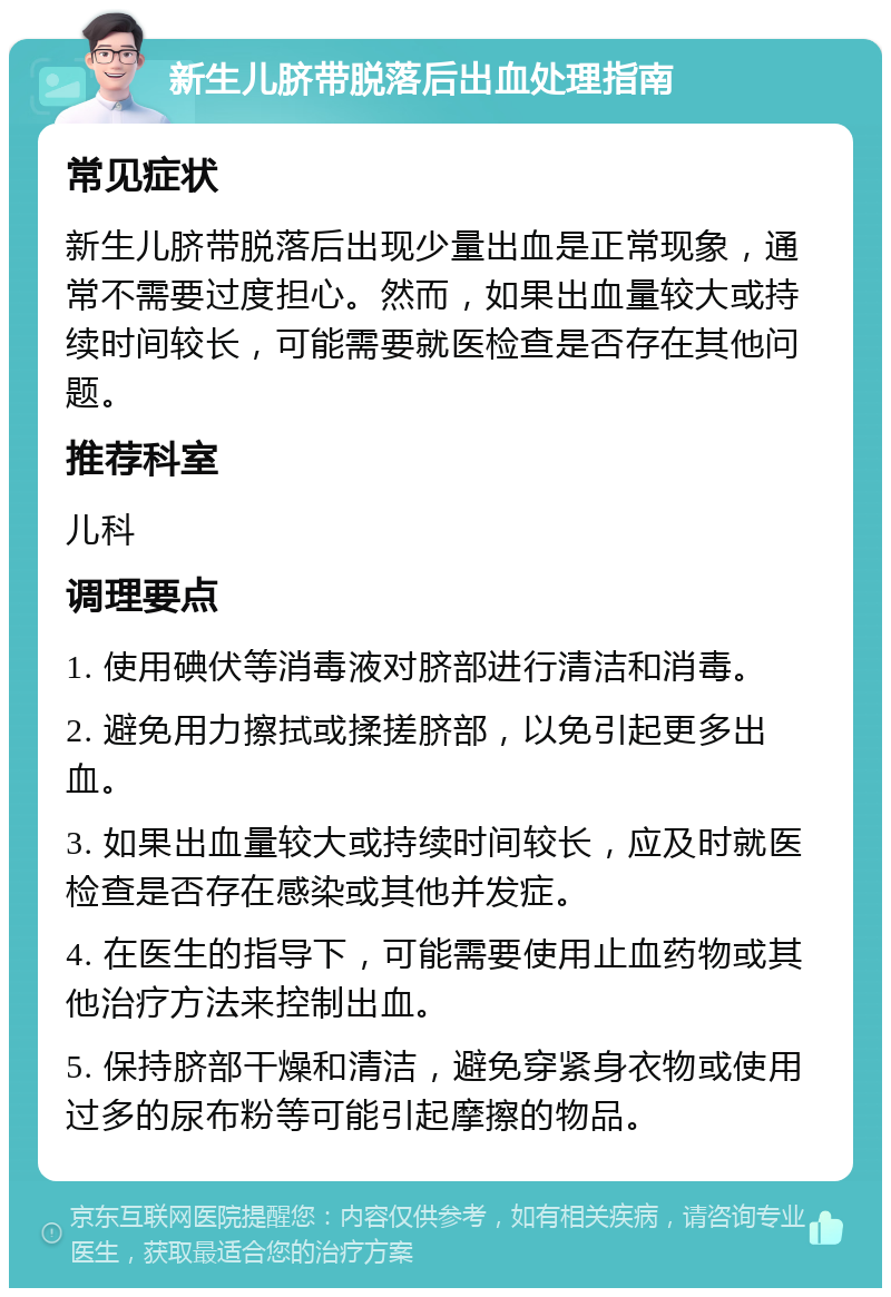 新生儿脐带脱落后出血处理指南 常见症状 新生儿脐带脱落后出现少量出血是正常现象，通常不需要过度担心。然而，如果出血量较大或持续时间较长，可能需要就医检查是否存在其他问题。 推荐科室 儿科 调理要点 1. 使用碘伏等消毒液对脐部进行清洁和消毒。 2. 避免用力擦拭或揉搓脐部，以免引起更多出血。 3. 如果出血量较大或持续时间较长，应及时就医检查是否存在感染或其他并发症。 4. 在医生的指导下，可能需要使用止血药物或其他治疗方法来控制出血。 5. 保持脐部干燥和清洁，避免穿紧身衣物或使用过多的尿布粉等可能引起摩擦的物品。