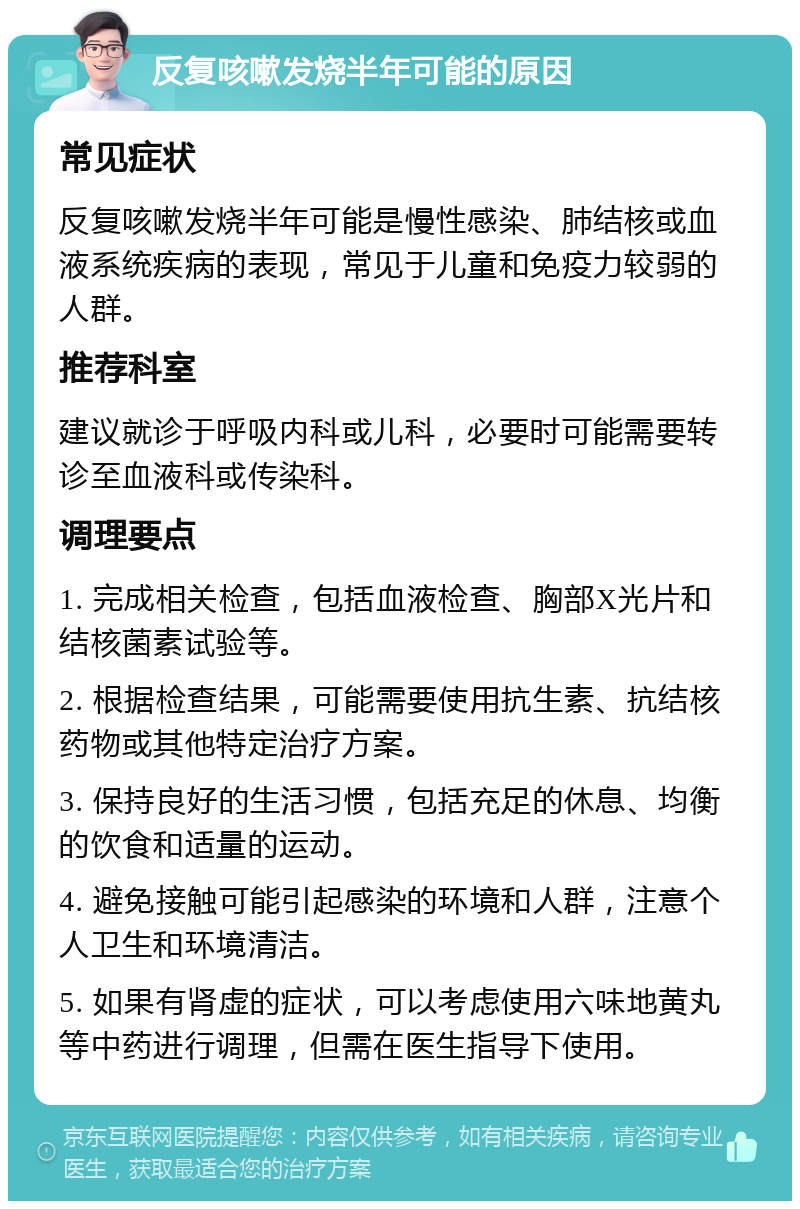 反复咳嗽发烧半年可能的原因 常见症状 反复咳嗽发烧半年可能是慢性感染、肺结核或血液系统疾病的表现，常见于儿童和免疫力较弱的人群。 推荐科室 建议就诊于呼吸内科或儿科，必要时可能需要转诊至血液科或传染科。 调理要点 1. 完成相关检查，包括血液检查、胸部X光片和结核菌素试验等。 2. 根据检查结果，可能需要使用抗生素、抗结核药物或其他特定治疗方案。 3. 保持良好的生活习惯，包括充足的休息、均衡的饮食和适量的运动。 4. 避免接触可能引起感染的环境和人群，注意个人卫生和环境清洁。 5. 如果有肾虚的症状，可以考虑使用六味地黄丸等中药进行调理，但需在医生指导下使用。