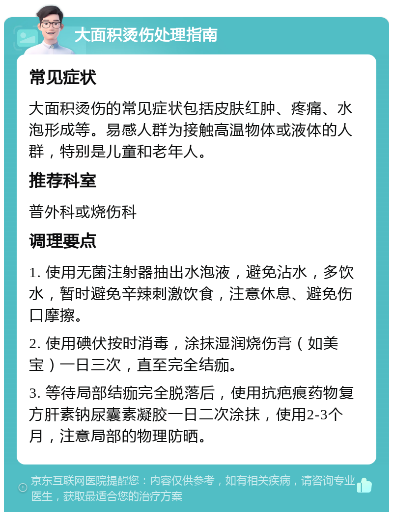 大面积烫伤处理指南 常见症状 大面积烫伤的常见症状包括皮肤红肿、疼痛、水泡形成等。易感人群为接触高温物体或液体的人群，特别是儿童和老年人。 推荐科室 普外科或烧伤科 调理要点 1. 使用无菌注射器抽出水泡液，避免沾水，多饮水，暂时避免辛辣刺激饮食，注意休息、避免伤口摩擦。 2. 使用碘伏按时消毒，涂抹湿润烧伤膏（如美宝）一日三次，直至完全结痂。 3. 等待局部结痂完全脱落后，使用抗疤痕药物复方肝素钠尿囊素凝胶一日二次涂抹，使用2-3个月，注意局部的物理防晒。