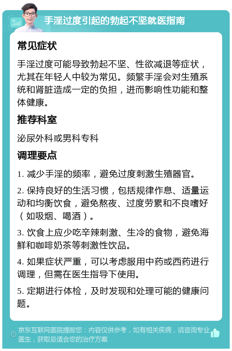 手淫过度引起的勃起不坚就医指南 常见症状 手淫过度可能导致勃起不坚、性欲减退等症状，尤其在年轻人中较为常见。频繁手淫会对生殖系统和肾脏造成一定的负担，进而影响性功能和整体健康。 推荐科室 泌尿外科或男科专科 调理要点 1. 减少手淫的频率，避免过度刺激生殖器官。 2. 保持良好的生活习惯，包括规律作息、适量运动和均衡饮食，避免熬夜、过度劳累和不良嗜好（如吸烟、喝酒）。 3. 饮食上应少吃辛辣刺激、生冷的食物，避免海鲜和咖啡奶茶等刺激性饮品。 4. 如果症状严重，可以考虑服用中药或西药进行调理，但需在医生指导下使用。 5. 定期进行体检，及时发现和处理可能的健康问题。