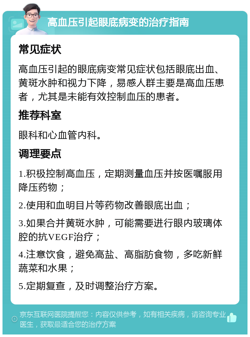 高血压引起眼底病变的治疗指南 常见症状 高血压引起的眼底病变常见症状包括眼底出血、黄斑水肿和视力下降，易感人群主要是高血压患者，尤其是未能有效控制血压的患者。 推荐科室 眼科和心血管内科。 调理要点 1.积极控制高血压，定期测量血压并按医嘱服用降压药物； 2.使用和血明目片等药物改善眼底出血； 3.如果合并黄斑水肿，可能需要进行眼内玻璃体腔的抗VEGF治疗； 4.注意饮食，避免高盐、高脂肪食物，多吃新鲜蔬菜和水果； 5.定期复查，及时调整治疗方案。