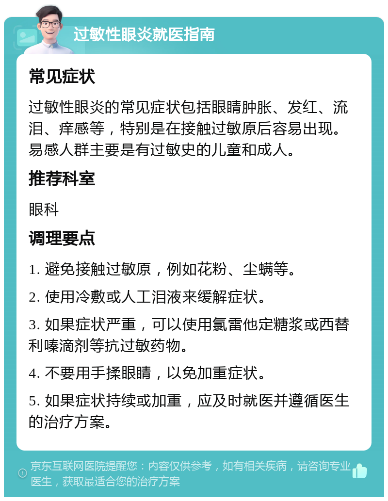 过敏性眼炎就医指南 常见症状 过敏性眼炎的常见症状包括眼睛肿胀、发红、流泪、痒感等，特别是在接触过敏原后容易出现。易感人群主要是有过敏史的儿童和成人。 推荐科室 眼科 调理要点 1. 避免接触过敏原，例如花粉、尘螨等。 2. 使用冷敷或人工泪液来缓解症状。 3. 如果症状严重，可以使用氯雷他定糖浆或西替利嗪滴剂等抗过敏药物。 4. 不要用手揉眼睛，以免加重症状。 5. 如果症状持续或加重，应及时就医并遵循医生的治疗方案。