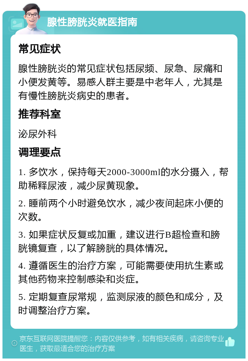 腺性膀胱炎就医指南 常见症状 腺性膀胱炎的常见症状包括尿频、尿急、尿痛和小便发黄等。易感人群主要是中老年人，尤其是有慢性膀胱炎病史的患者。 推荐科室 泌尿外科 调理要点 1. 多饮水，保持每天2000-3000ml的水分摄入，帮助稀释尿液，减少尿黄现象。 2. 睡前两个小时避免饮水，减少夜间起床小便的次数。 3. 如果症状反复或加重，建议进行B超检查和膀胱镜复查，以了解膀胱的具体情况。 4. 遵循医生的治疗方案，可能需要使用抗生素或其他药物来控制感染和炎症。 5. 定期复查尿常规，监测尿液的颜色和成分，及时调整治疗方案。