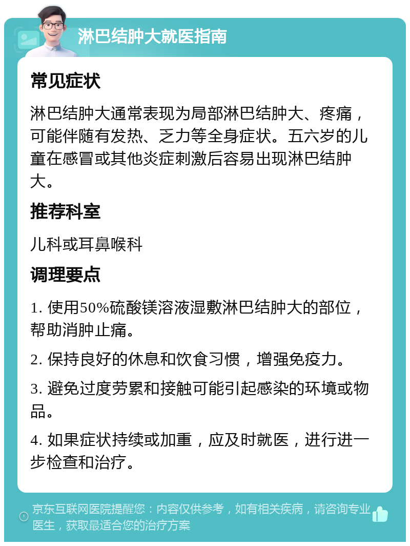 淋巴结肿大就医指南 常见症状 淋巴结肿大通常表现为局部淋巴结肿大、疼痛，可能伴随有发热、乏力等全身症状。五六岁的儿童在感冒或其他炎症刺激后容易出现淋巴结肿大。 推荐科室 儿科或耳鼻喉科 调理要点 1. 使用50%硫酸镁溶液湿敷淋巴结肿大的部位，帮助消肿止痛。 2. 保持良好的休息和饮食习惯，增强免疫力。 3. 避免过度劳累和接触可能引起感染的环境或物品。 4. 如果症状持续或加重，应及时就医，进行进一步检查和治疗。