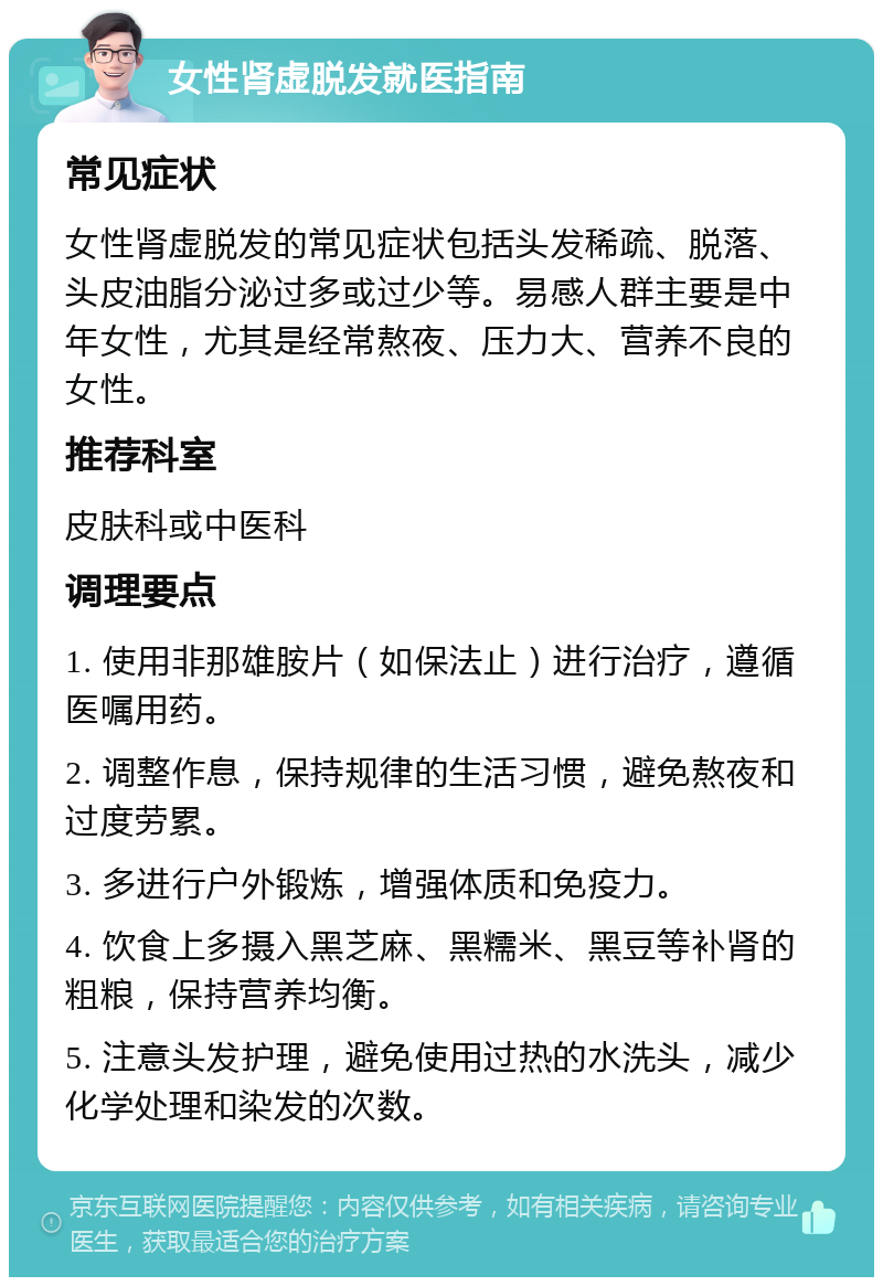 女性肾虚脱发就医指南 常见症状 女性肾虚脱发的常见症状包括头发稀疏、脱落、头皮油脂分泌过多或过少等。易感人群主要是中年女性，尤其是经常熬夜、压力大、营养不良的女性。 推荐科室 皮肤科或中医科 调理要点 1. 使用非那雄胺片（如保法止）进行治疗，遵循医嘱用药。 2. 调整作息，保持规律的生活习惯，避免熬夜和过度劳累。 3. 多进行户外锻炼，增强体质和免疫力。 4. 饮食上多摄入黑芝麻、黑糯米、黑豆等补肾的粗粮，保持营养均衡。 5. 注意头发护理，避免使用过热的水洗头，减少化学处理和染发的次数。