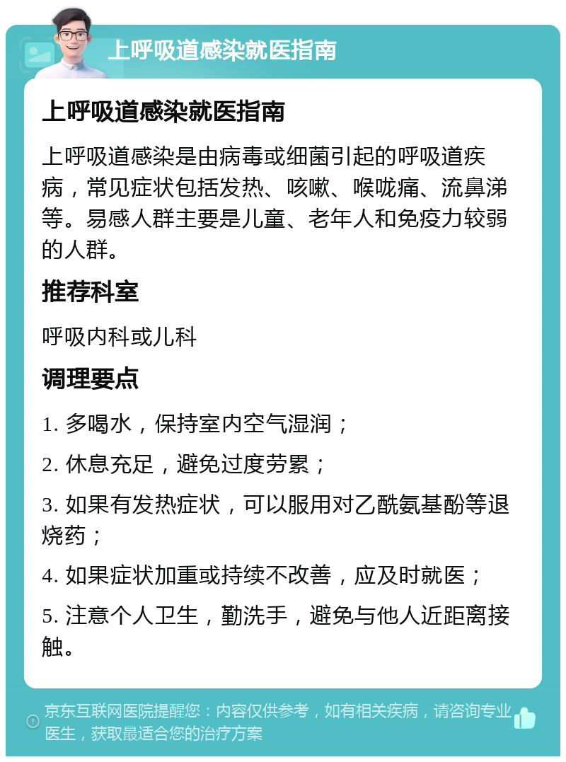 上呼吸道感染就医指南 上呼吸道感染就医指南 上呼吸道感染是由病毒或细菌引起的呼吸道疾病，常见症状包括发热、咳嗽、喉咙痛、流鼻涕等。易感人群主要是儿童、老年人和免疫力较弱的人群。 推荐科室 呼吸内科或儿科 调理要点 1. 多喝水，保持室内空气湿润； 2. 休息充足，避免过度劳累； 3. 如果有发热症状，可以服用对乙酰氨基酚等退烧药； 4. 如果症状加重或持续不改善，应及时就医； 5. 注意个人卫生，勤洗手，避免与他人近距离接触。