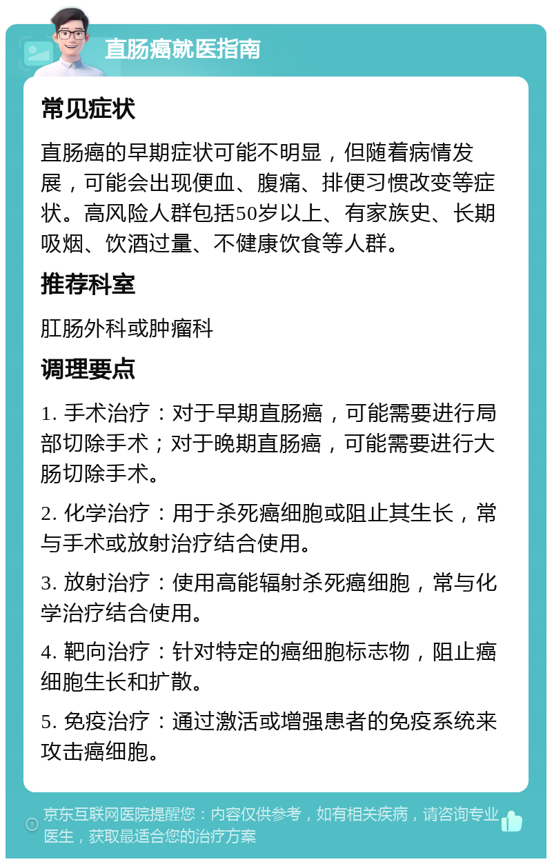 直肠癌就医指南 常见症状 直肠癌的早期症状可能不明显，但随着病情发展，可能会出现便血、腹痛、排便习惯改变等症状。高风险人群包括50岁以上、有家族史、长期吸烟、饮酒过量、不健康饮食等人群。 推荐科室 肛肠外科或肿瘤科 调理要点 1. 手术治疗：对于早期直肠癌，可能需要进行局部切除手术；对于晚期直肠癌，可能需要进行大肠切除手术。 2. 化学治疗：用于杀死癌细胞或阻止其生长，常与手术或放射治疗结合使用。 3. 放射治疗：使用高能辐射杀死癌细胞，常与化学治疗结合使用。 4. 靶向治疗：针对特定的癌细胞标志物，阻止癌细胞生长和扩散。 5. 免疫治疗：通过激活或增强患者的免疫系统来攻击癌细胞。