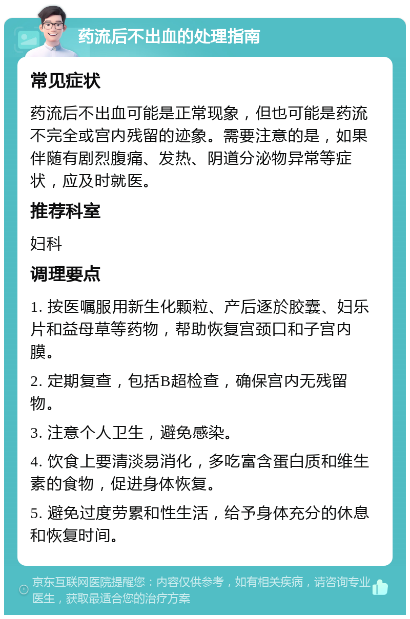 药流后不出血的处理指南 常见症状 药流后不出血可能是正常现象，但也可能是药流不完全或宫内残留的迹象。需要注意的是，如果伴随有剧烈腹痛、发热、阴道分泌物异常等症状，应及时就医。 推荐科室 妇科 调理要点 1. 按医嘱服用新生化颗粒、产后逐於胶囊、妇乐片和益母草等药物，帮助恢复宫颈口和子宫内膜。 2. 定期复查，包括B超检查，确保宫内无残留物。 3. 注意个人卫生，避免感染。 4. 饮食上要清淡易消化，多吃富含蛋白质和维生素的食物，促进身体恢复。 5. 避免过度劳累和性生活，给予身体充分的休息和恢复时间。