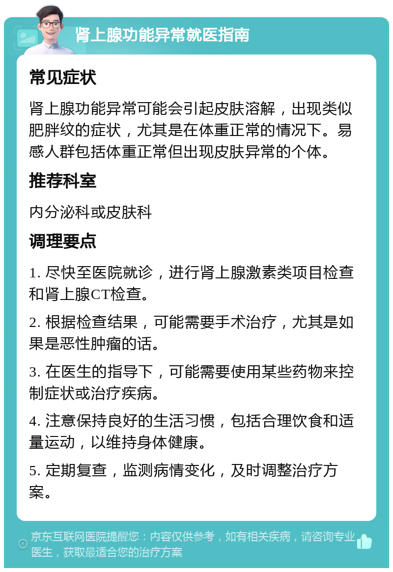 肾上腺功能异常就医指南 常见症状 肾上腺功能异常可能会引起皮肤溶解，出现类似肥胖纹的症状，尤其是在体重正常的情况下。易感人群包括体重正常但出现皮肤异常的个体。 推荐科室 内分泌科或皮肤科 调理要点 1. 尽快至医院就诊，进行肾上腺激素类项目检查和肾上腺CT检查。 2. 根据检查结果，可能需要手术治疗，尤其是如果是恶性肿瘤的话。 3. 在医生的指导下，可能需要使用某些药物来控制症状或治疗疾病。 4. 注意保持良好的生活习惯，包括合理饮食和适量运动，以维持身体健康。 5. 定期复查，监测病情变化，及时调整治疗方案。