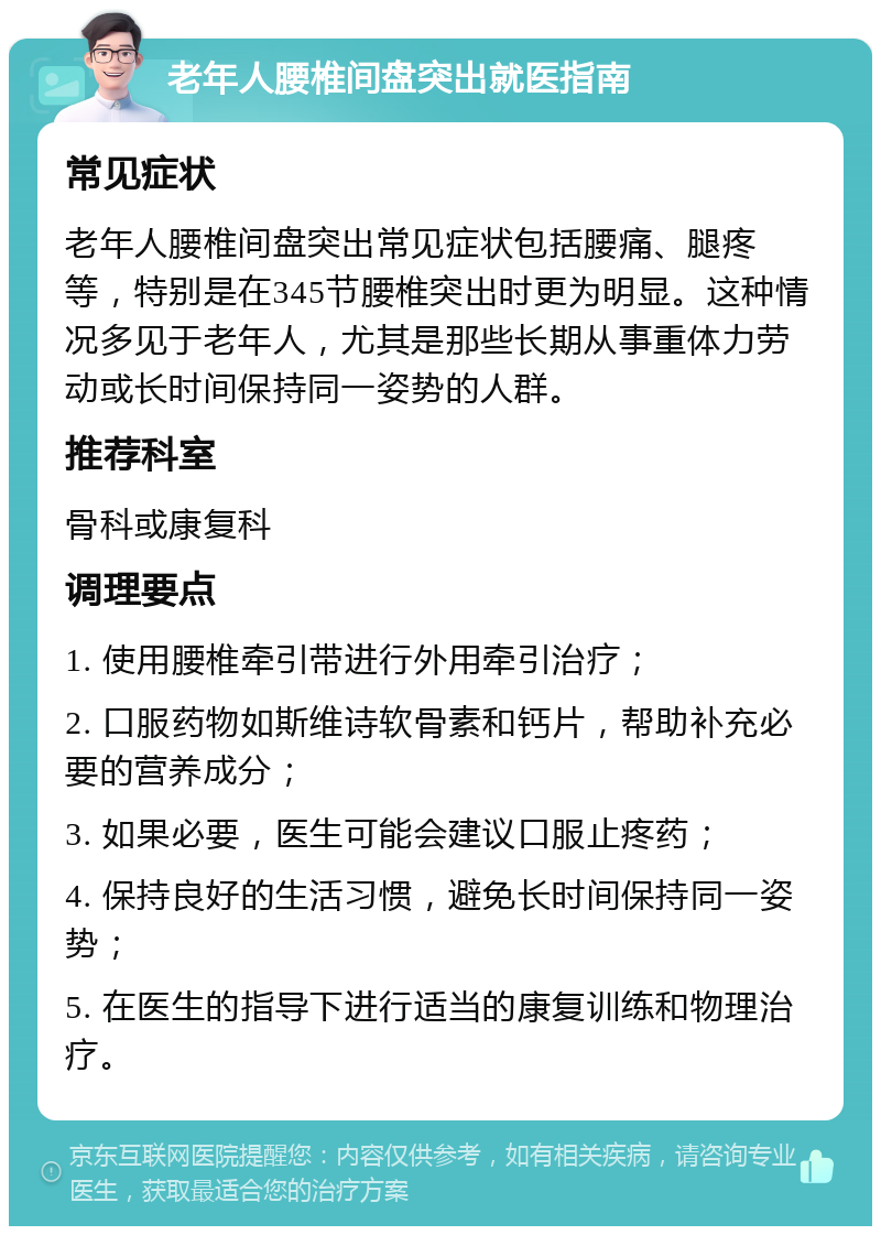 老年人腰椎间盘突出就医指南 常见症状 老年人腰椎间盘突出常见症状包括腰痛、腿疼等，特别是在345节腰椎突出时更为明显。这种情况多见于老年人，尤其是那些长期从事重体力劳动或长时间保持同一姿势的人群。 推荐科室 骨科或康复科 调理要点 1. 使用腰椎牵引带进行外用牵引治疗； 2. 口服药物如斯维诗软骨素和钙片，帮助补充必要的营养成分； 3. 如果必要，医生可能会建议口服止疼药； 4. 保持良好的生活习惯，避免长时间保持同一姿势； 5. 在医生的指导下进行适当的康复训练和物理治疗。