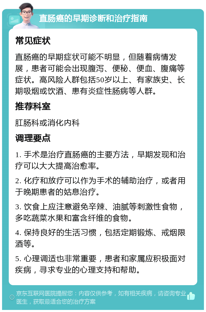 直肠癌的早期诊断和治疗指南 常见症状 直肠癌的早期症状可能不明显，但随着病情发展，患者可能会出现腹泻、便秘、便血、腹痛等症状。高风险人群包括50岁以上、有家族史、长期吸烟或饮酒、患有炎症性肠病等人群。 推荐科室 肛肠科或消化内科 调理要点 1. 手术是治疗直肠癌的主要方法，早期发现和治疗可以大大提高治愈率。 2. 化疗和放疗可以作为手术的辅助治疗，或者用于晚期患者的姑息治疗。 3. 饮食上应注意避免辛辣、油腻等刺激性食物，多吃蔬菜水果和富含纤维的食物。 4. 保持良好的生活习惯，包括定期锻炼、戒烟限酒等。 5. 心理调适也非常重要，患者和家属应积极面对疾病，寻求专业的心理支持和帮助。