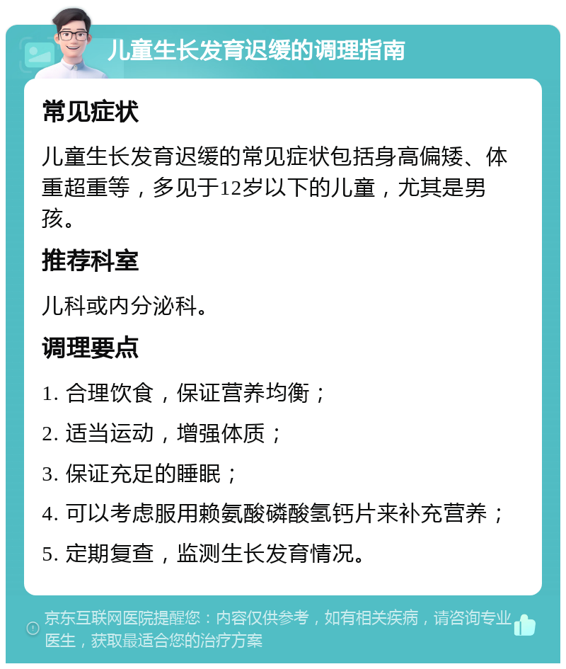 儿童生长发育迟缓的调理指南 常见症状 儿童生长发育迟缓的常见症状包括身高偏矮、体重超重等，多见于12岁以下的儿童，尤其是男孩。 推荐科室 儿科或内分泌科。 调理要点 1. 合理饮食，保证营养均衡； 2. 适当运动，增强体质； 3. 保证充足的睡眠； 4. 可以考虑服用赖氨酸磷酸氢钙片来补充营养； 5. 定期复查，监测生长发育情况。