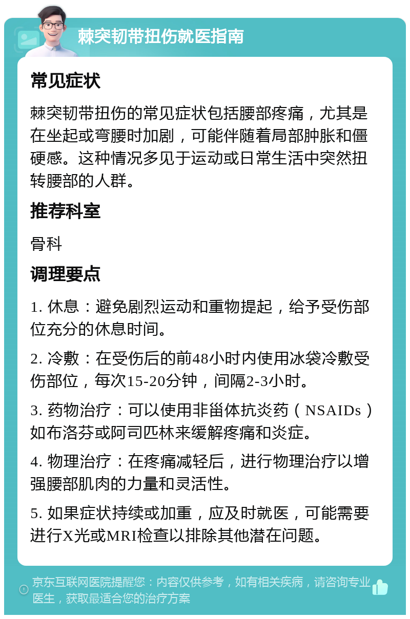 棘突韧带扭伤就医指南 常见症状 棘突韧带扭伤的常见症状包括腰部疼痛，尤其是在坐起或弯腰时加剧，可能伴随着局部肿胀和僵硬感。这种情况多见于运动或日常生活中突然扭转腰部的人群。 推荐科室 骨科 调理要点 1. 休息：避免剧烈运动和重物提起，给予受伤部位充分的休息时间。 2. 冷敷：在受伤后的前48小时内使用冰袋冷敷受伤部位，每次15-20分钟，间隔2-3小时。 3. 药物治疗：可以使用非甾体抗炎药（NSAIDs）如布洛芬或阿司匹林来缓解疼痛和炎症。 4. 物理治疗：在疼痛减轻后，进行物理治疗以增强腰部肌肉的力量和灵活性。 5. 如果症状持续或加重，应及时就医，可能需要进行X光或MRI检查以排除其他潜在问题。