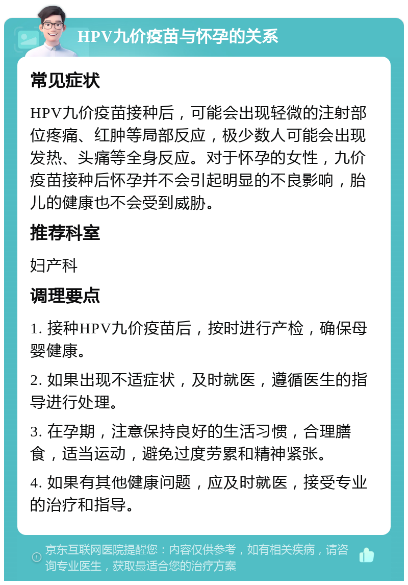 HPV九价疫苗与怀孕的关系 常见症状 HPV九价疫苗接种后，可能会出现轻微的注射部位疼痛、红肿等局部反应，极少数人可能会出现发热、头痛等全身反应。对于怀孕的女性，九价疫苗接种后怀孕并不会引起明显的不良影响，胎儿的健康也不会受到威胁。 推荐科室 妇产科 调理要点 1. 接种HPV九价疫苗后，按时进行产检，确保母婴健康。 2. 如果出现不适症状，及时就医，遵循医生的指导进行处理。 3. 在孕期，注意保持良好的生活习惯，合理膳食，适当运动，避免过度劳累和精神紧张。 4. 如果有其他健康问题，应及时就医，接受专业的治疗和指导。