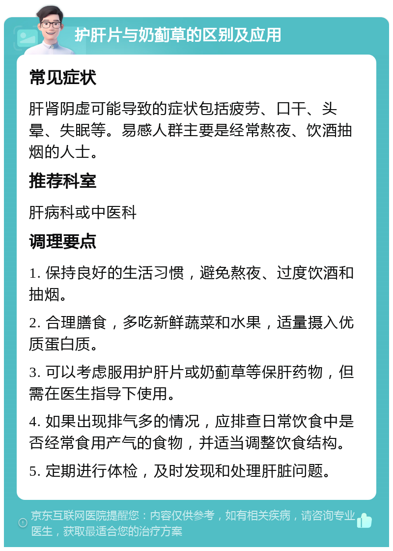 护肝片与奶蓟草的区别及应用 常见症状 肝肾阴虚可能导致的症状包括疲劳、口干、头晕、失眠等。易感人群主要是经常熬夜、饮酒抽烟的人士。 推荐科室 肝病科或中医科 调理要点 1. 保持良好的生活习惯，避免熬夜、过度饮酒和抽烟。 2. 合理膳食，多吃新鲜蔬菜和水果，适量摄入优质蛋白质。 3. 可以考虑服用护肝片或奶蓟草等保肝药物，但需在医生指导下使用。 4. 如果出现排气多的情况，应排查日常饮食中是否经常食用产气的食物，并适当调整饮食结构。 5. 定期进行体检，及时发现和处理肝脏问题。