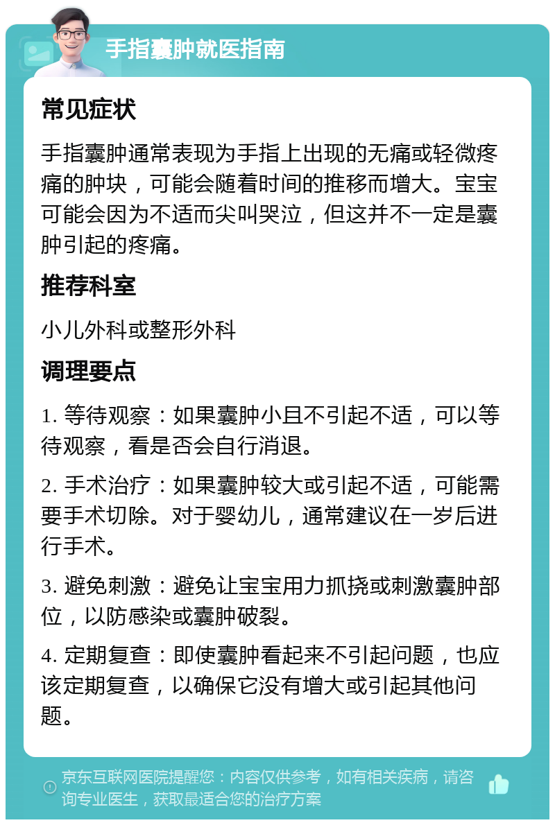 手指囊肿就医指南 常见症状 手指囊肿通常表现为手指上出现的无痛或轻微疼痛的肿块，可能会随着时间的推移而增大。宝宝可能会因为不适而尖叫哭泣，但这并不一定是囊肿引起的疼痛。 推荐科室 小儿外科或整形外科 调理要点 1. 等待观察：如果囊肿小且不引起不适，可以等待观察，看是否会自行消退。 2. 手术治疗：如果囊肿较大或引起不适，可能需要手术切除。对于婴幼儿，通常建议在一岁后进行手术。 3. 避免刺激：避免让宝宝用力抓挠或刺激囊肿部位，以防感染或囊肿破裂。 4. 定期复查：即使囊肿看起来不引起问题，也应该定期复查，以确保它没有增大或引起其他问题。