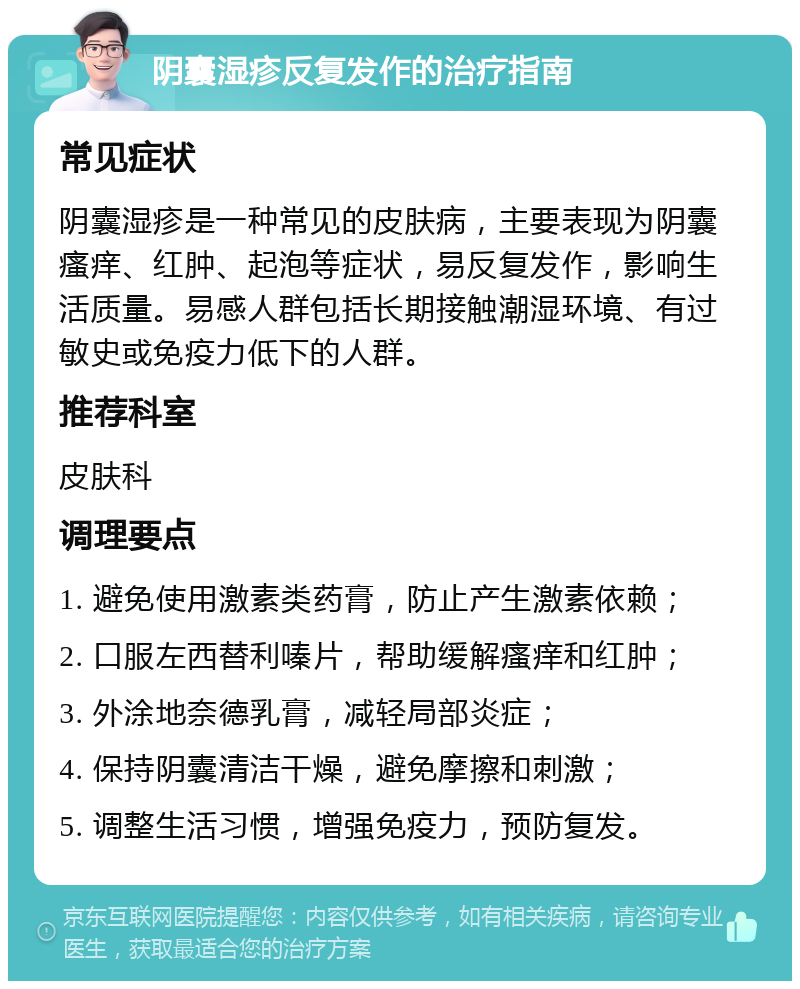 阴囊湿疹反复发作的治疗指南 常见症状 阴囊湿疹是一种常见的皮肤病，主要表现为阴囊瘙痒、红肿、起泡等症状，易反复发作，影响生活质量。易感人群包括长期接触潮湿环境、有过敏史或免疫力低下的人群。 推荐科室 皮肤科 调理要点 1. 避免使用激素类药膏，防止产生激素依赖； 2. 口服左西替利嗪片，帮助缓解瘙痒和红肿； 3. 外涂地奈德乳膏，减轻局部炎症； 4. 保持阴囊清洁干燥，避免摩擦和刺激； 5. 调整生活习惯，增强免疫力，预防复发。