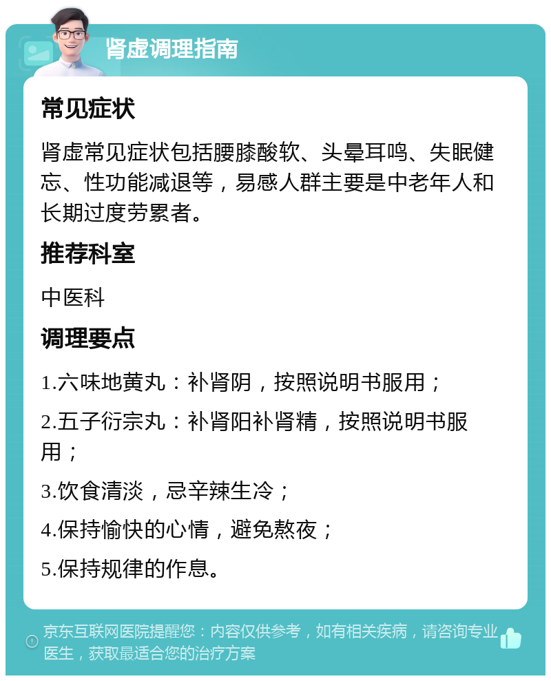 肾虚调理指南 常见症状 肾虚常见症状包括腰膝酸软、头晕耳鸣、失眠健忘、性功能减退等，易感人群主要是中老年人和长期过度劳累者。 推荐科室 中医科 调理要点 1.六味地黄丸：补肾阴，按照说明书服用； 2.五子衍宗丸：补肾阳补肾精，按照说明书服用； 3.饮食清淡，忌辛辣生冷； 4.保持愉快的心情，避免熬夜； 5.保持规律的作息。