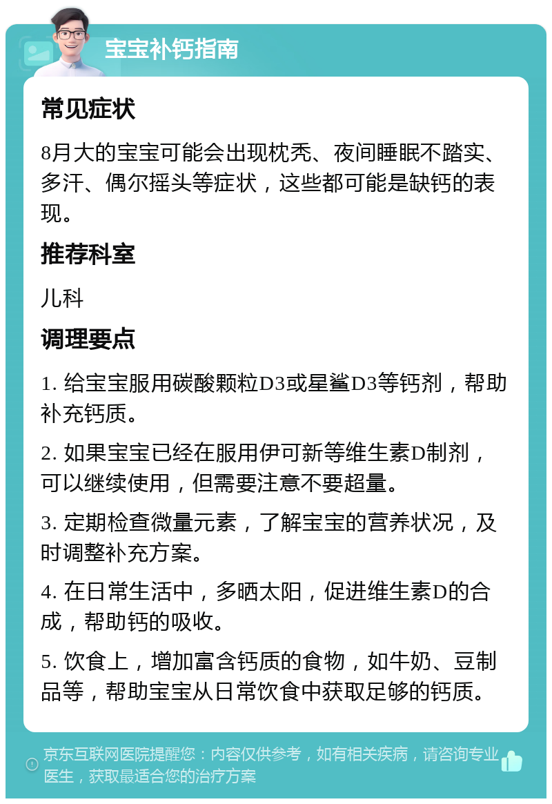 宝宝补钙指南 常见症状 8月大的宝宝可能会出现枕秃、夜间睡眠不踏实、多汗、偶尔摇头等症状，这些都可能是缺钙的表现。 推荐科室 儿科 调理要点 1. 给宝宝服用碳酸颗粒D3或星鲨D3等钙剂，帮助补充钙质。 2. 如果宝宝已经在服用伊可新等维生素D制剂，可以继续使用，但需要注意不要超量。 3. 定期检查微量元素，了解宝宝的营养状况，及时调整补充方案。 4. 在日常生活中，多晒太阳，促进维生素D的合成，帮助钙的吸收。 5. 饮食上，增加富含钙质的食物，如牛奶、豆制品等，帮助宝宝从日常饮食中获取足够的钙质。