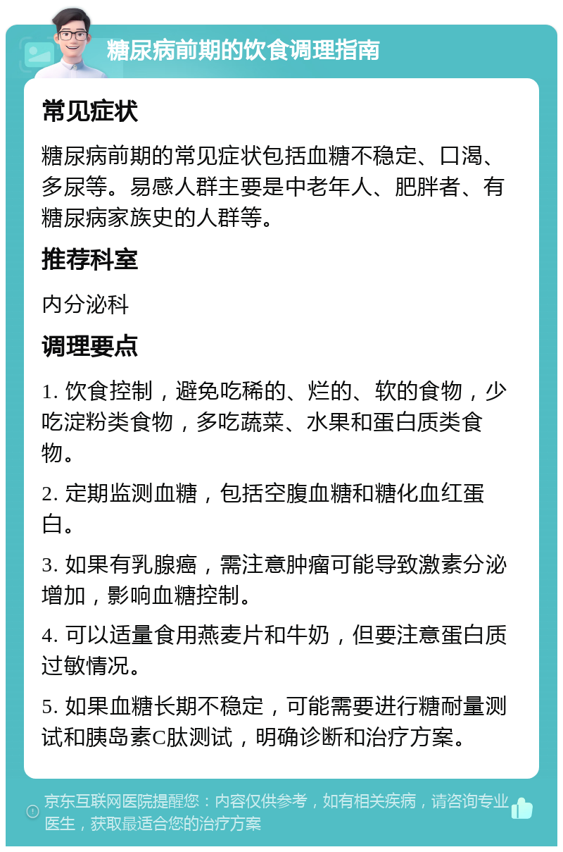 糖尿病前期的饮食调理指南 常见症状 糖尿病前期的常见症状包括血糖不稳定、口渴、多尿等。易感人群主要是中老年人、肥胖者、有糖尿病家族史的人群等。 推荐科室 内分泌科 调理要点 1. 饮食控制，避免吃稀的、烂的、软的食物，少吃淀粉类食物，多吃蔬菜、水果和蛋白质类食物。 2. 定期监测血糖，包括空腹血糖和糖化血红蛋白。 3. 如果有乳腺癌，需注意肿瘤可能导致激素分泌增加，影响血糖控制。 4. 可以适量食用燕麦片和牛奶，但要注意蛋白质过敏情况。 5. 如果血糖长期不稳定，可能需要进行糖耐量测试和胰岛素C肽测试，明确诊断和治疗方案。