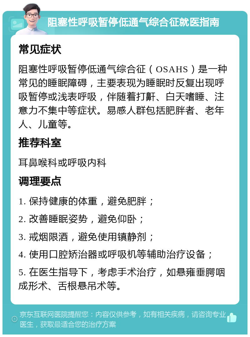 阻塞性呼吸暂停低通气综合征就医指南 常见症状 阻塞性呼吸暂停低通气综合征（OSAHS）是一种常见的睡眠障碍，主要表现为睡眠时反复出现呼吸暂停或浅表呼吸，伴随着打鼾、白天嗜睡、注意力不集中等症状。易感人群包括肥胖者、老年人、儿童等。 推荐科室 耳鼻喉科或呼吸内科 调理要点 1. 保持健康的体重，避免肥胖； 2. 改善睡眠姿势，避免仰卧； 3. 戒烟限酒，避免使用镇静剂； 4. 使用口腔矫治器或呼吸机等辅助治疗设备； 5. 在医生指导下，考虑手术治疗，如悬雍垂腭咽成形术、舌根悬吊术等。