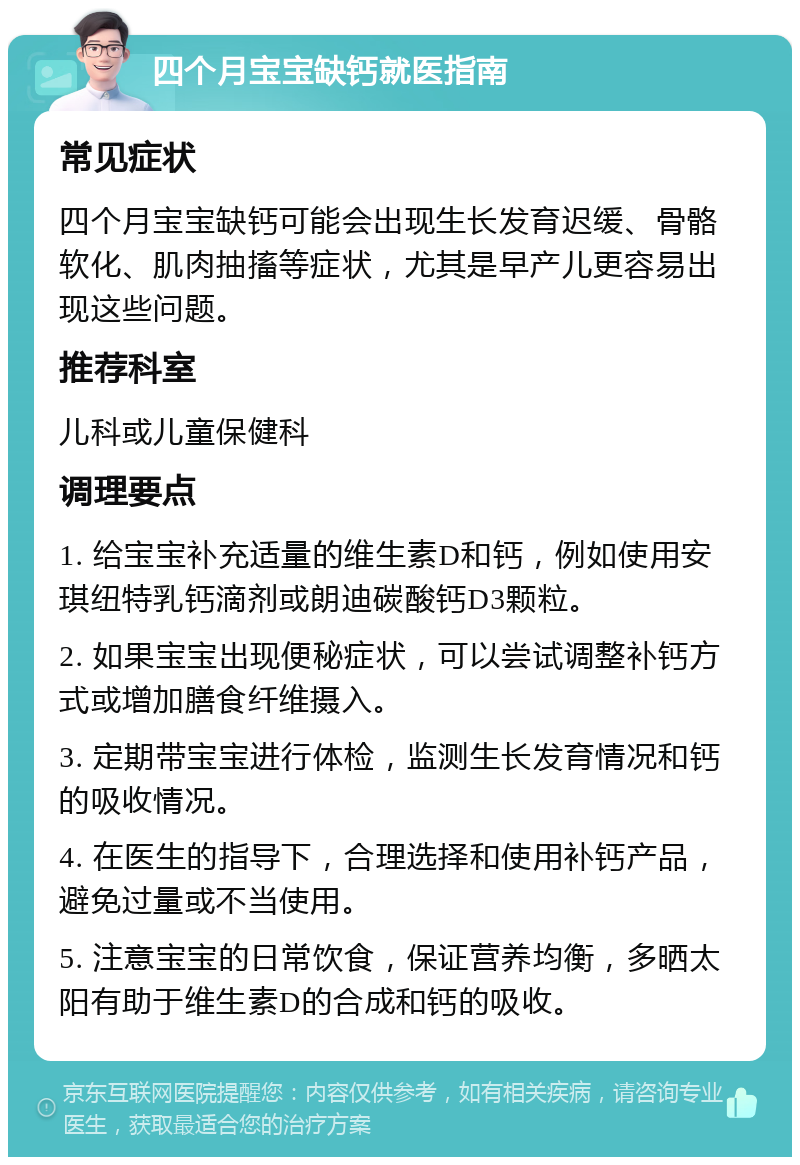 四个月宝宝缺钙就医指南 常见症状 四个月宝宝缺钙可能会出现生长发育迟缓、骨骼软化、肌肉抽搐等症状，尤其是早产儿更容易出现这些问题。 推荐科室 儿科或儿童保健科 调理要点 1. 给宝宝补充适量的维生素D和钙，例如使用安琪纽特乳钙滴剂或朗迪碳酸钙D3颗粒。 2. 如果宝宝出现便秘症状，可以尝试调整补钙方式或增加膳食纤维摄入。 3. 定期带宝宝进行体检，监测生长发育情况和钙的吸收情况。 4. 在医生的指导下，合理选择和使用补钙产品，避免过量或不当使用。 5. 注意宝宝的日常饮食，保证营养均衡，多晒太阳有助于维生素D的合成和钙的吸收。