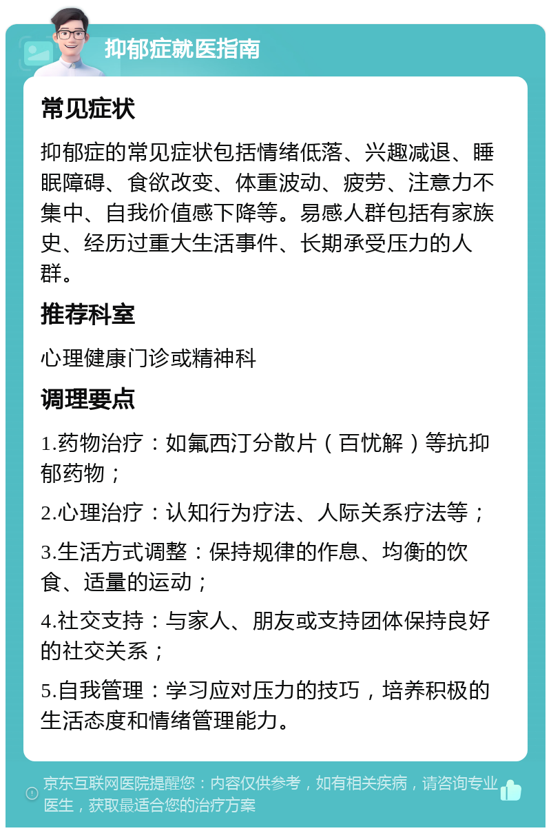 抑郁症就医指南 常见症状 抑郁症的常见症状包括情绪低落、兴趣减退、睡眠障碍、食欲改变、体重波动、疲劳、注意力不集中、自我价值感下降等。易感人群包括有家族史、经历过重大生活事件、长期承受压力的人群。 推荐科室 心理健康门诊或精神科 调理要点 1.药物治疗：如氟西汀分散片（百忧解）等抗抑郁药物； 2.心理治疗：认知行为疗法、人际关系疗法等； 3.生活方式调整：保持规律的作息、均衡的饮食、适量的运动； 4.社交支持：与家人、朋友或支持团体保持良好的社交关系； 5.自我管理：学习应对压力的技巧，培养积极的生活态度和情绪管理能力。