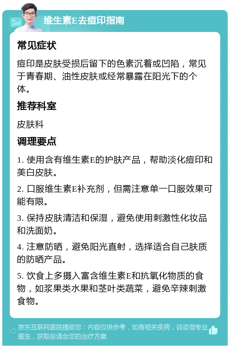 维生素E去痘印指南 常见症状 痘印是皮肤受损后留下的色素沉着或凹陷，常见于青春期、油性皮肤或经常暴露在阳光下的个体。 推荐科室 皮肤科 调理要点 1. 使用含有维生素E的护肤产品，帮助淡化痘印和美白皮肤。 2. 口服维生素E补充剂，但需注意单一口服效果可能有限。 3. 保持皮肤清洁和保湿，避免使用刺激性化妆品和洗面奶。 4. 注意防晒，避免阳光直射，选择适合自己肤质的防晒产品。 5. 饮食上多摄入富含维生素E和抗氧化物质的食物，如浆果类水果和茎叶类蔬菜，避免辛辣刺激食物。