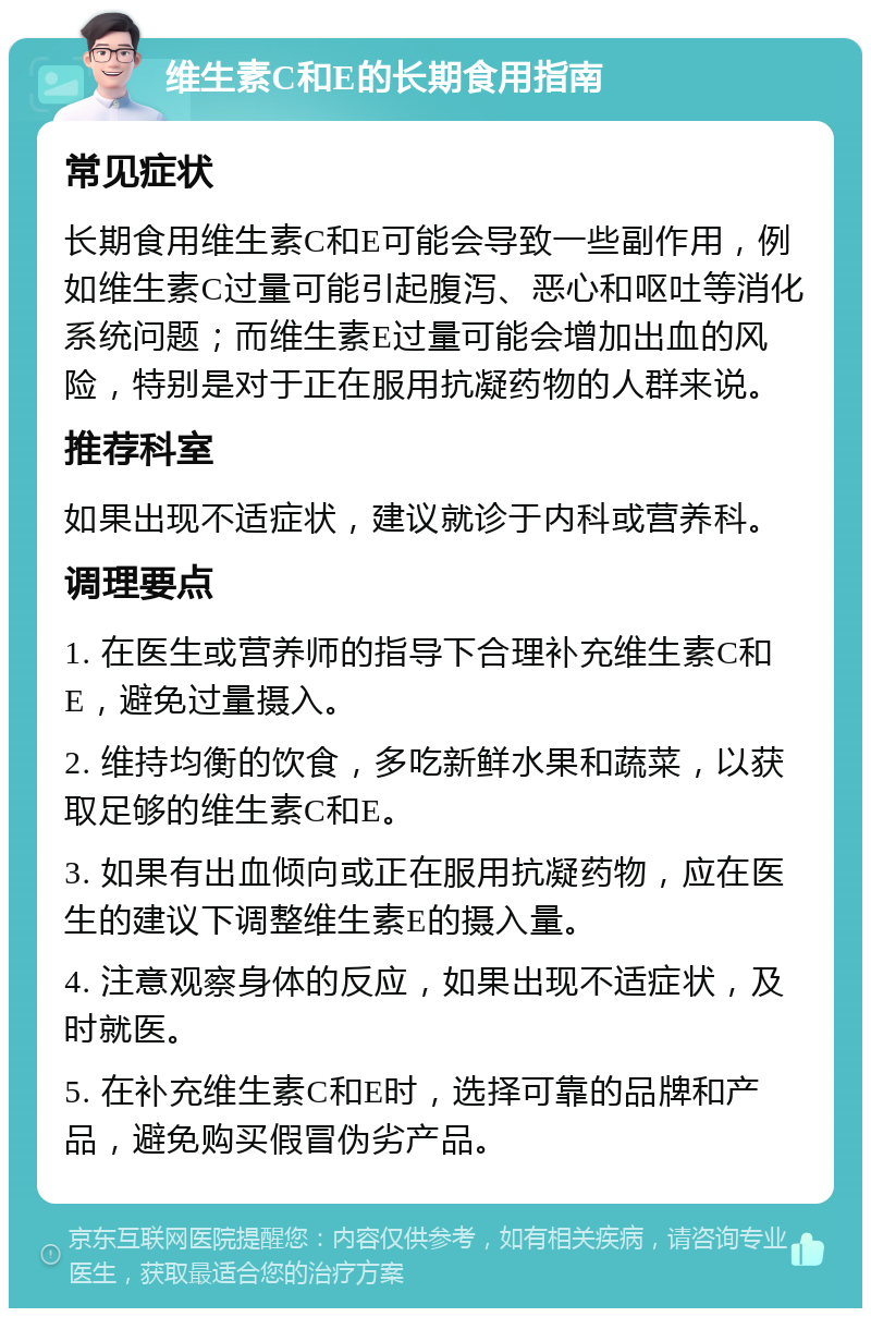 维生素C和E的长期食用指南 常见症状 长期食用维生素C和E可能会导致一些副作用，例如维生素C过量可能引起腹泻、恶心和呕吐等消化系统问题；而维生素E过量可能会增加出血的风险，特别是对于正在服用抗凝药物的人群来说。 推荐科室 如果出现不适症状，建议就诊于内科或营养科。 调理要点 1. 在医生或营养师的指导下合理补充维生素C和E，避免过量摄入。 2. 维持均衡的饮食，多吃新鲜水果和蔬菜，以获取足够的维生素C和E。 3. 如果有出血倾向或正在服用抗凝药物，应在医生的建议下调整维生素E的摄入量。 4. 注意观察身体的反应，如果出现不适症状，及时就医。 5. 在补充维生素C和E时，选择可靠的品牌和产品，避免购买假冒伪劣产品。