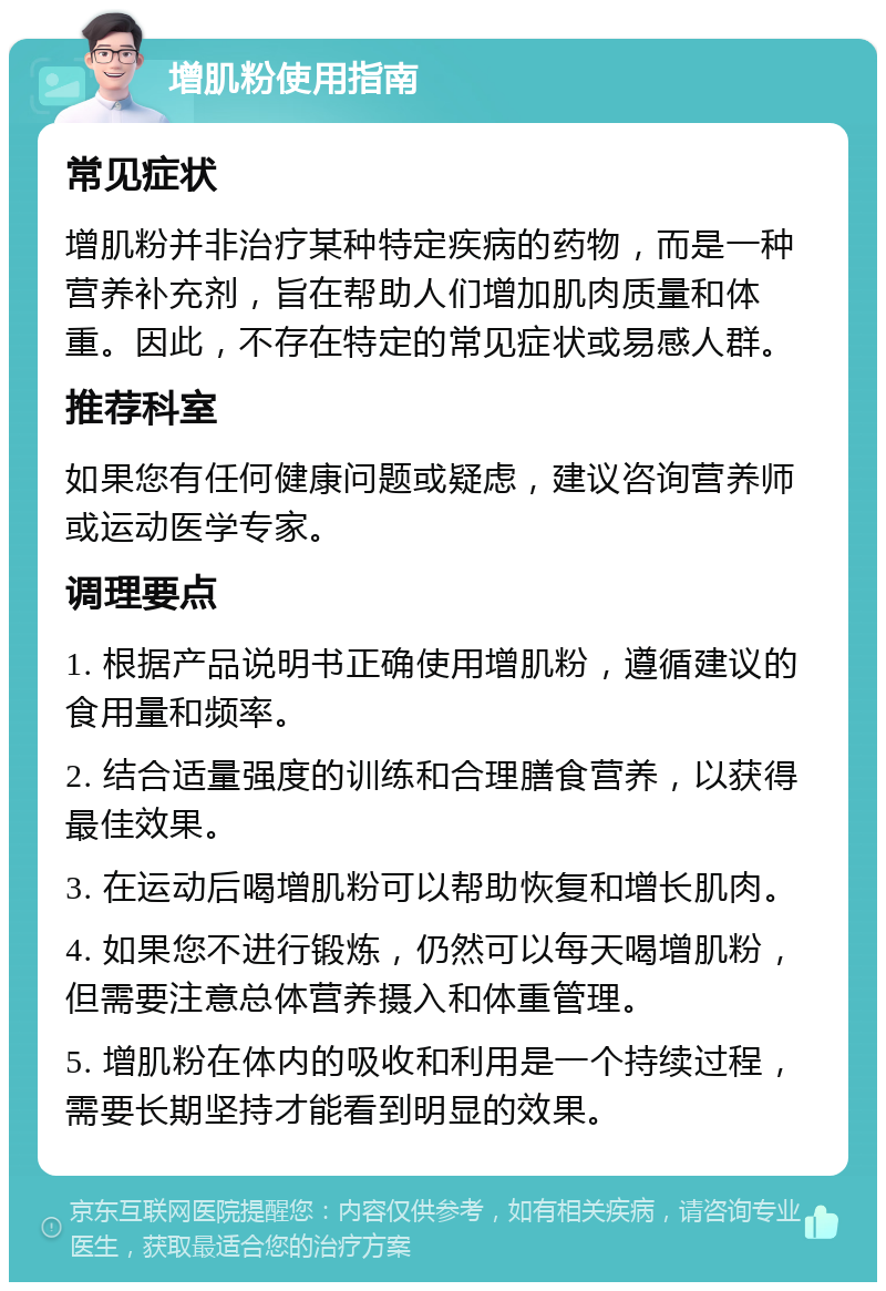 增肌粉使用指南 常见症状 增肌粉并非治疗某种特定疾病的药物，而是一种营养补充剂，旨在帮助人们增加肌肉质量和体重。因此，不存在特定的常见症状或易感人群。 推荐科室 如果您有任何健康问题或疑虑，建议咨询营养师或运动医学专家。 调理要点 1. 根据产品说明书正确使用增肌粉，遵循建议的食用量和频率。 2. 结合适量强度的训练和合理膳食营养，以获得最佳效果。 3. 在运动后喝增肌粉可以帮助恢复和增长肌肉。 4. 如果您不进行锻炼，仍然可以每天喝增肌粉，但需要注意总体营养摄入和体重管理。 5. 增肌粉在体内的吸收和利用是一个持续过程，需要长期坚持才能看到明显的效果。