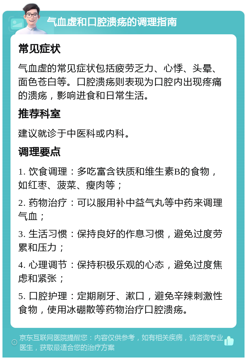 气血虚和口腔溃疡的调理指南 常见症状 气血虚的常见症状包括疲劳乏力、心悸、头晕、面色苍白等。口腔溃疡则表现为口腔内出现疼痛的溃疡，影响进食和日常生活。 推荐科室 建议就诊于中医科或内科。 调理要点 1. 饮食调理：多吃富含铁质和维生素B的食物，如红枣、菠菜、瘦肉等； 2. 药物治疗：可以服用补中益气丸等中药来调理气血； 3. 生活习惯：保持良好的作息习惯，避免过度劳累和压力； 4. 心理调节：保持积极乐观的心态，避免过度焦虑和紧张； 5. 口腔护理：定期刷牙、漱口，避免辛辣刺激性食物，使用冰硼散等药物治疗口腔溃疡。