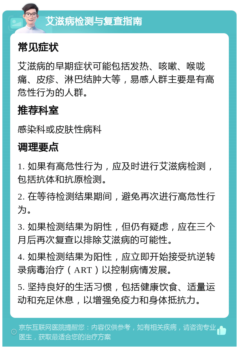 艾滋病检测与复查指南 常见症状 艾滋病的早期症状可能包括发热、咳嗽、喉咙痛、皮疹、淋巴结肿大等，易感人群主要是有高危性行为的人群。 推荐科室 感染科或皮肤性病科 调理要点 1. 如果有高危性行为，应及时进行艾滋病检测，包括抗体和抗原检测。 2. 在等待检测结果期间，避免再次进行高危性行为。 3. 如果检测结果为阴性，但仍有疑虑，应在三个月后再次复查以排除艾滋病的可能性。 4. 如果检测结果为阳性，应立即开始接受抗逆转录病毒治疗（ART）以控制病情发展。 5. 坚持良好的生活习惯，包括健康饮食、适量运动和充足休息，以增强免疫力和身体抵抗力。