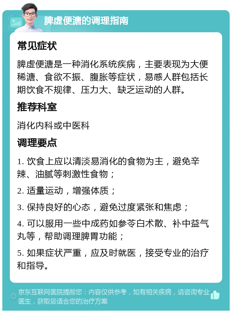 脾虚便溏的调理指南 常见症状 脾虚便溏是一种消化系统疾病，主要表现为大便稀溏、食欲不振、腹胀等症状，易感人群包括长期饮食不规律、压力大、缺乏运动的人群。 推荐科室 消化内科或中医科 调理要点 1. 饮食上应以清淡易消化的食物为主，避免辛辣、油腻等刺激性食物； 2. 适量运动，增强体质； 3. 保持良好的心态，避免过度紧张和焦虑； 4. 可以服用一些中成药如参苓白术散、补中益气丸等，帮助调理脾胃功能； 5. 如果症状严重，应及时就医，接受专业的治疗和指导。