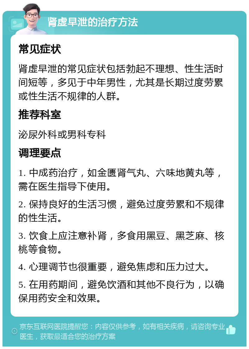 肾虚早泄的治疗方法 常见症状 肾虚早泄的常见症状包括勃起不理想、性生活时间短等，多见于中年男性，尤其是长期过度劳累或性生活不规律的人群。 推荐科室 泌尿外科或男科专科 调理要点 1. 中成药治疗，如金匮肾气丸、六味地黄丸等，需在医生指导下使用。 2. 保持良好的生活习惯，避免过度劳累和不规律的性生活。 3. 饮食上应注意补肾，多食用黑豆、黑芝麻、核桃等食物。 4. 心理调节也很重要，避免焦虑和压力过大。 5. 在用药期间，避免饮酒和其他不良行为，以确保用药安全和效果。